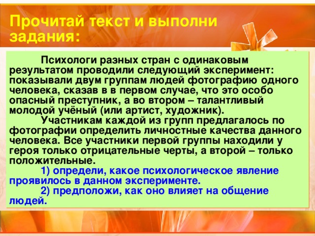 Прочитай текст и выполни задания:  Психологи разных стран с одинаковым результатом проводили следующий эксперимент: показывали двум группам людей фотографию одного человека, сказав в в первом случае, что это особо опасный преступник, а во втором – талантливый молодой учёный (или артист, художник).  Участникам каждой из групп предлагалось по фотографии определить личностные качества данного человека. Все участники первой группы находили у героя только отрицательные черты, а второй – только положительные.  1) определи, какое психологическое явление проявилось в данном эксперименте.  2) предположи, как оно влияет на общение людей. 