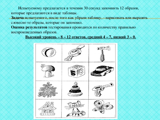  Испытуемому предлагается в течении 30 секунд запомнить 12 образов, которые предлагаются в виде таблицы. Задача испытуемого, после того как убрали таблицу, - нарисовать или выразить словесно те образы, которые он запомнил. Оценка результатов тестирования проводится по количеству правильно воспроизведенных образов. Высокий уровень – 8 – 12 ответов, средний 4 – 7, низкий 3 – 0. 