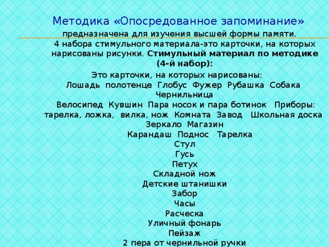 1. Обощение по ситуативному признаку. Уровень абстрактно-логического мышления низкий.  2. Обобщение, конкретизация. Запоминание лучше.  3.   Список слов (4-й набор):  -дождь  -собрание  -пожар  -горе  -день  -драка  -отряд  -театр  -ошибка  -сила  -встреча  -ответ  -праздник  -сосед  -труд Методика «Опосредованное запоминание»  предназначена для изучения высшей формы памяти.  4 набора стимульного материала-это карточки, на которых нарисованы рисунки. Стимульный материал по методике (4-й набор): Это карточки, на которых нарисованы:  Лошадь полотенце Глобус Фужер Рубашка Собака Чернильница  Велосипед Кувшин Пара носок и пара ботинок Приборы: тарелка, ложка, вилка, нож Комната Завод Школьная доска Зеркало Магазин  Карандаш Поднос Тарелка  Стул  Гусь  Петух  Складной нож  Детские штанишки  Забор  Часы  Расческа  Уличный фонарь  Пейзаж  2 пера от чернильной ручки 