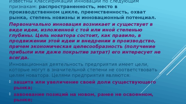 Известны классификации инноваций по следующим признакам: распространенность, место в производственном цикле, преемственность, охват рынка, степень новизны и инновационный потенциал. Первоначально инновация возникает и существует в виде идеи, изложенной с той или иной степенью глубины. Цель новатора состоит, как правило, в продвижении этой идеи и внедрении в производство, причем экономическая целесообразность (получение прибыли или даже покрытие затрат) его интересует не всегда. Инновационная деятельность предприятия имеет цели, которые могут в значительной степени не соответствовать целям новатора. Целями предприятия являются: защита или увеличение своей доли существующего рынка; завоевание позиций на новом, ранее не освоенном, рынке; создание нового рынка или рыночного сегмента. 