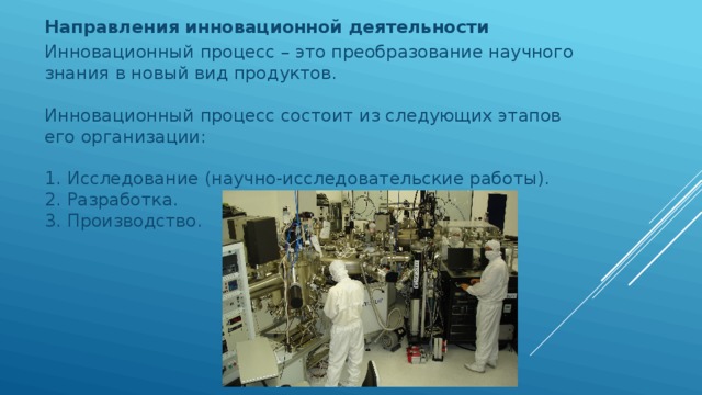 Направления инновационной деятельности Инновационный процесс – это преобразование научного знания в новый вид продуктов.    Инновационный процесс состоит из следующих этапов его организации:    1. Исследование (научно-исследовательские работы).   2. Разработка.   3. Производство.     