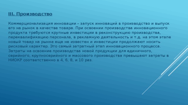 III. Производство   Коммерционализация инновации – запуск инноваций в производство и выпуск его на рынок в качестве товара. При освоении производства инновационного продукта требуются крупные инвестиции в реконструкцию производства, переквалификацию персонала, в рекламную деятельность и т.д. на этом этапе новый товар на рынке еще не известен и инвестиции продолжают носить рисковый характер. Это самый затратный этап инновационного процесса. Затраты на освоение производства новой продукции для единичного, серийного, крупносерийного и массового производства превышают затраты в НИОКР соответственно в 4, 6, 8, и 10 раз.  