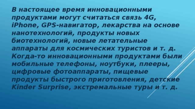В настоящее время инновационными продуктами могут считаться связь 4G, iPhone, GPS-навигатор, лекарства на основе нанотехнологий, продукты новых биотехнологий, новые летательные аппараты для космических туристов и т. д. Когда-то инновационными продуктами были мобильные телефоны, ноутбуки, плееры, цифровые фотоаппараты, пищевые продукты быстрого приготовления, детские Kinder Surprise, экстремальные туры и т. д. 