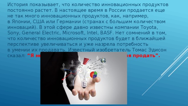 История показывает, что количество инновационных продуктов постоянно растет. В настоящее время в России продается еще не так много инновационных продуктов, как, например, в Японии, США или Германии (странах с большим количеством инноваций). В этой сфере давно известны компании Toyota, Sony, General Electric, Microsoft, Intel, BASF. Нет сомнений в том, что количество инновационных продуктов будет в ближайшей перспективе увеличиваться и уже назрела потребность в умении их продавать. Известный изобретатель Томас Эдисон сказал: “Я не стану изобретать то, что нельзя продать”. 