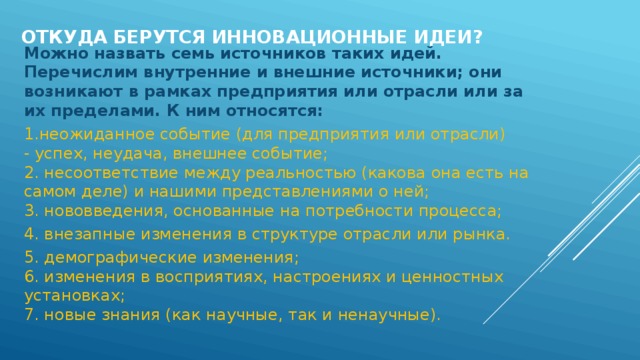 Откуда берутся инновационные идеи? Можно назвать семь источников таких идей. Перечислим внутренние и внешние источники; они возникают в рамках предприятия или отрасли или за их пределами. К ним относятся:   1.неожиданное событие (для предприятия или отрасли) - успех, неудача, внешнее событие;   2. несоответствие между реальностью (какова она есть на самом деле) и нашими представлениями о ней;   3. нововведения, основанные на потребности процесса; 4. внезапные изменения в структуре отрасли или рынка.  5. демографические изменения;   6. изменения в восприятиях, настроениях и ценностных установках;   7. новые знания (как научные, так и ненаучные).  