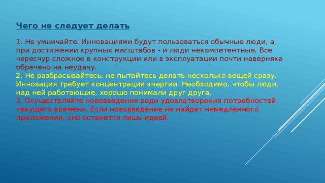 Чего не следует делать   1. Не умничайте. Инновациями будут пользоваться обычные люди, а при достижении крупных масштабов - и люди некомпетентные. Все чересчур сложное в конструкции или в эксплуатации почти наверняка обречено на неудачу.   2. Не разбрасывайтесь, не пытайтесь делать несколько вещей сразу. Инновация требует концентрации энергии. Необходимо, чтобы люди, над ней работающие, хорошо понимали друг друга.   3. Осуществляйте нововведения ради удовлетворения потребностей текущего времени. Если нововведение не найдет немедленного приложения, оно останется лишь идеей.  