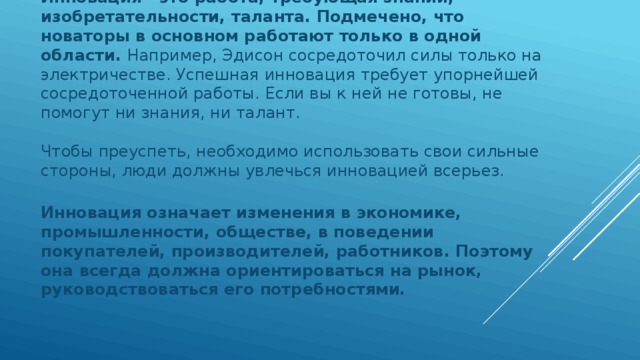 Инновация - это работа, требующая знаний, изобретательности, таланта. Подмечено, что новаторы в основном работают только в одной области. Например, Эдисон сосредоточил силы только на электричестве. Успешная инновация требует упорнейшей сосредоточенной работы. Если вы к ней не готовы, не помогут ни знания, ни талант.    Чтобы преуспеть, необходимо использовать свои сильные стороны, люди должны увлечься инновацией всерьез.    Инновация означает изменения в экономике, промышленности, обществе, в поведении покупателей, производителей, работников. Поэтому она всегда должна ориентироваться на рынок, руководствоваться его потребностями.    