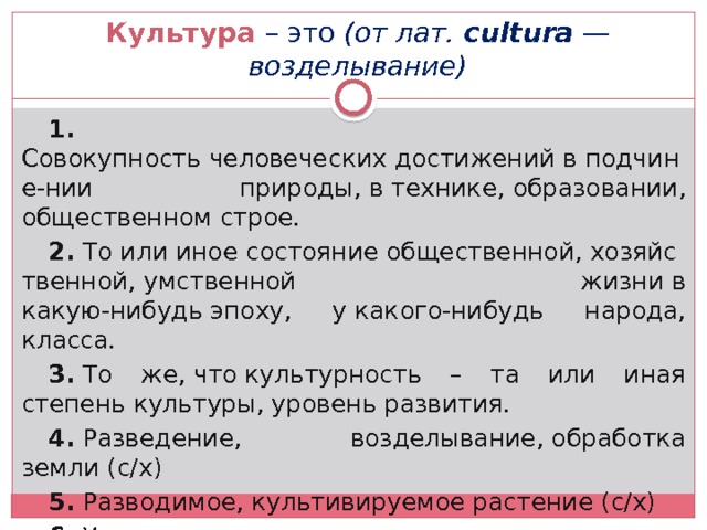 Культура – это (от лат.  cultura  — возделывание) 1.   Совокупность человеческих достижений в подчине-нии природы, в технике, образовании, общественном строе. 2.  То или иное состояние общественной, хозяйственной, умственной жизни в какую-нибудь эпоху, у какого-нибудь народа, класса. 3.  То же, что культурность – та или иная степень культуры, уровень развития. 4.  Разведение, возделывание, обработка земли (с/х) 5.  Разводимое, культивируемое растение (с/х) 6.  Усовершенствование, высокое развитие чего-либо (спота, вокала, и т.д.) 