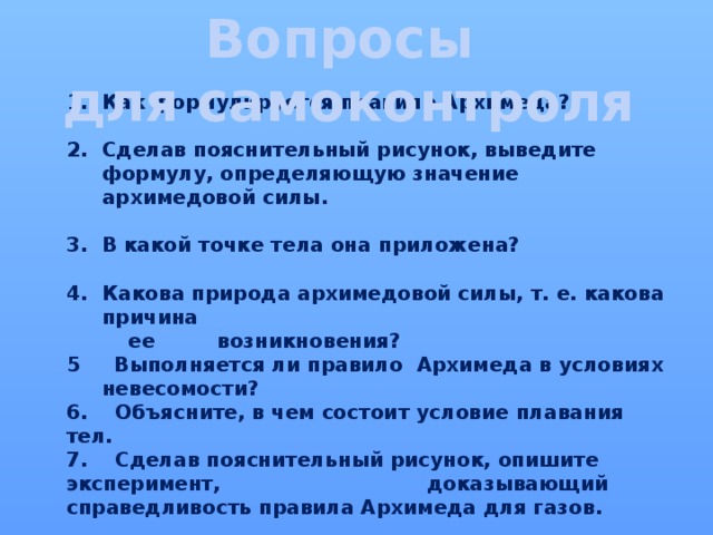 Вопросы  для самоконтроля Как формулируется правило Архимеда?  Сделав пояснительный рисунок, выведите формулу, определяющую значение архимедовой силы.  В какой точке тела она приложена?  Какова природа архимедовой силы, т. е. какова причина  ее возникновения? 5 Выполняется ли правило Архимеда в условиях невесомости? 6. Объясните, в чем состоит условие плавания тел. 7. Сделав пояснительный рисунок, опишите эксперимент, доказывающий справедливость правила Архимеда для газов. 