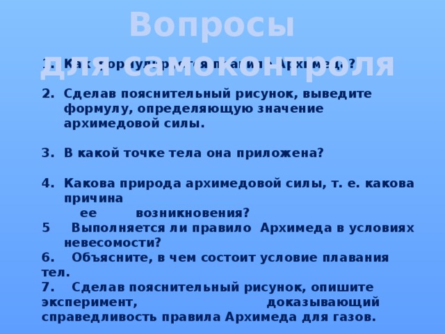 Вопросы  для самоконтроля Как формулируется правило Архимеда?  Сделав пояснительный рисунок, выведите формулу, определяющую значение архимедовой силы.  В какой точке тела она приложена?  Какова природа архимедовой силы, т. е. какова причина  ее возникновения? 5 Выполняется ли правило Архимеда в условиях невесомости? 6. Объясните, в чем состоит условие плавания тел. 7. Сделав пояснительный рисунок, опишите эксперимент, доказывающий справедливость правила Архимеда для газов. 