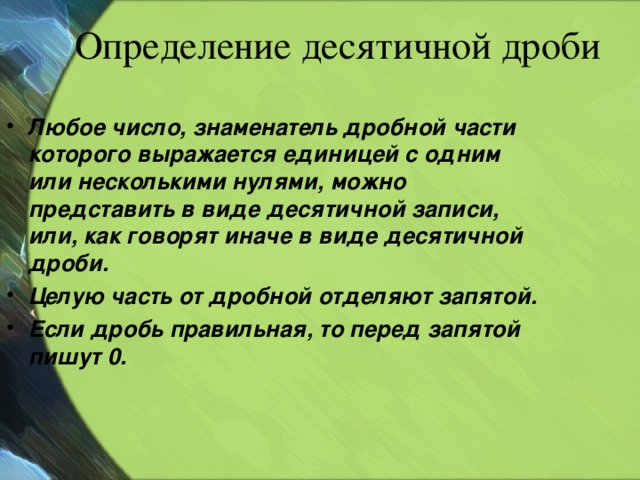 Определение десятичной дроби Любое число, знаменатель дробной части которого выражается единицей с одним или несколькими нулями, можно представить в виде десятичной записи, или, как говорят иначе в виде десятичной дроби. Целую часть от дробной отделяют запятой. Если дробь правильная, то перед запятой пишут 0.