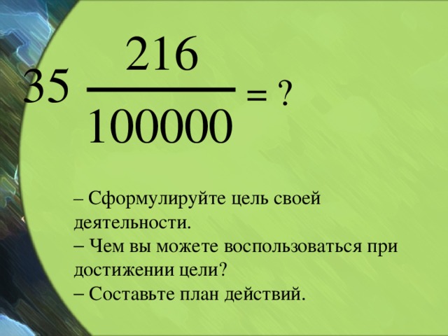 = ? – Сформулируйте цель своей деятельности.   Чем вы можете воспользоваться при достижении цели?   Составьте план действий.