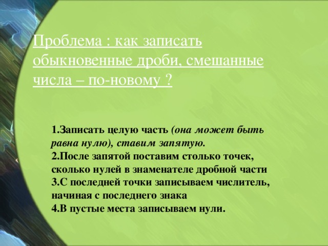 Проблема : как записать обыкновенные дроби, смешанные числа – по-новому ? 1.Записать целую часть (она может быть равна нулю), ставим запятую.  2.После запятой поставим столько точек, сколько нулей в знаменателе дробной части 3.С последней точки записываем числитель, начиная с последнего знака 4.В пустые места записываем нули.