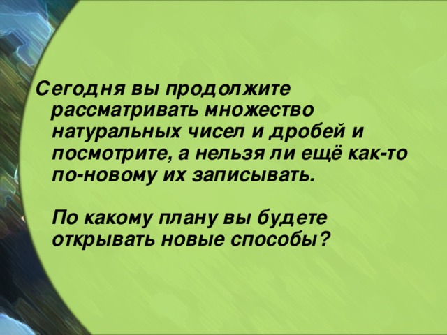 Сегодня вы продолжите рассматривать множество натуральных чисел и дробей и посмотрите, а нельзя ли ещё как-то по-новому их записывать.   По какому плану вы будете открывать новые способы?