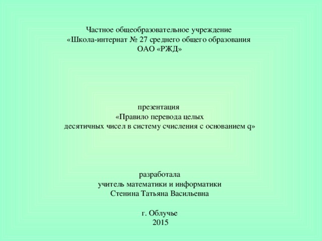 Частное общеобразовательное учреждение «Школа-интернат № 27 среднего общего образования ОАО «РЖД»   презентация   «Правило перевода целых десятичных чисел в систему счисления с оcнованием q»     разработала учитель математики и информатики Стенина Татьяна Васильевна    г. Облучье  2015 