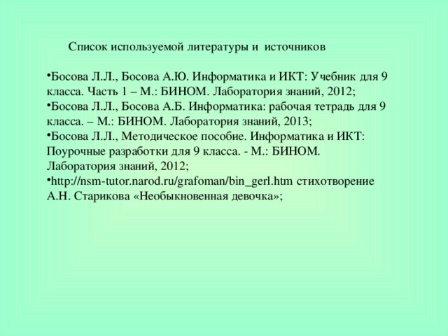 Список используемой литературы и источников Босова Л.Л., Босова А.Ю. Информатика и ИКТ: Учебник для 9 класса. Часть 1 – М.: БИНОМ. Лаборатория знаний, 2012; Босова Л.Л., Босова А.Б. Информатика: рабочая тетрадь для 9 класса. – М.: БИНОМ. Лаборатория знаний, 2013; Босова Л.Л., Методическое пособие. Информатика и ИКТ: Поурочные разработки для 9 класса. - М.: БИНОМ. Лаборатория знаний, 2012; http://nsm-tutor.narod.ru/grafoman/bin_gerl.htm стихотворение А.Н. Старикова «Необыкновенная девочка»; 