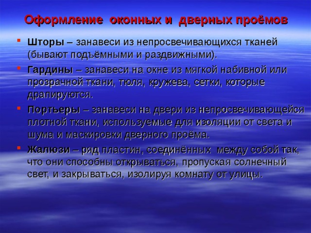 Оформление оконных и дверных проёмов Шторы – занавеси из непросвечивающихся тканей (бывают подъёмными и раздвижными). Гардины – занавеси на окне из мягкой набивной или прозрачной ткани, тюля, кружева, сетки, которые драпируются. Портьеры – занавеси на двери из непросвечивающейся плотной ткани, используемые для изоляции от света и шума и маскировки дверного проёма. Жалюзи – ряд пластин, соединённых между собой так, что они способны открываться, пропуская солнечный свет, и закрываться, изолируя комнату от улицы.  