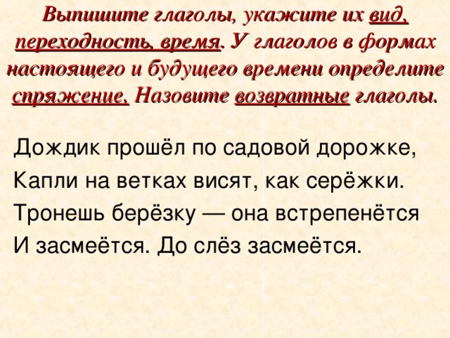 Выпишите глаголы, укажите их вид, переходность, время . У глаголов в формах настоящего и будущего времени определите спряжение. Назовите возвратные глаголы. Дождик прошёл по садовой дорожке, Капли на ветках висят, как серёжки. Тронешь берёзку — она встрепенётся И засмеётся. До слёз засмеётся.