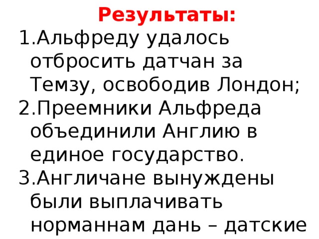 АЛЬФРЕД ВЕЛИКИЙ Построил морской флот, сооружение оборонительных крепостей Результаты: Альфреду удалось отбросить датчан за Темзу, освободив Лондон; Преемники Альфреда объединили Англию в единое государство. Англичане вынуждены были выплачивать норманнам дань – датские деньги. Образованный человек Составление первого общеанглийского сборника законов Приглашал ученых монахов из других стран Европы 