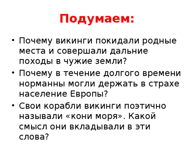 Подумаем: Почему викинги покидали родные места и совершали дальние походы в чужие земли? Почему в течение долгого времени норманны могли держать в страхе население Европы? Свои корабли викинги поэтично называли «кони моря». Какой смысл они вкладывали в эти слова? 