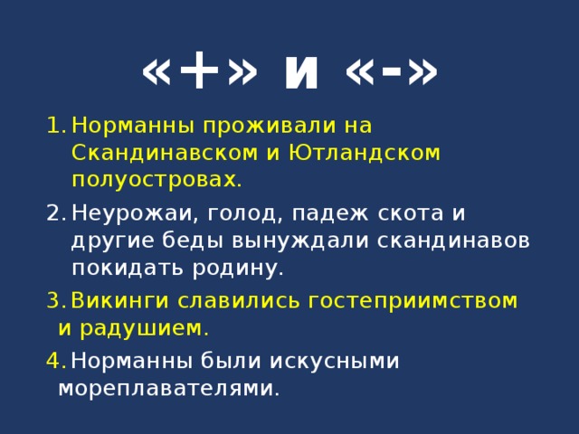 «+» и «-» Норманны проживали на Скандинавском и Ютландском полуостровах. Неурожаи, голод, падеж скота и другие беды вынуждали скандинавов покидать родину.  Викинги славились гостеприимством и радушием.  Норманны были искусными мореплавателями. 