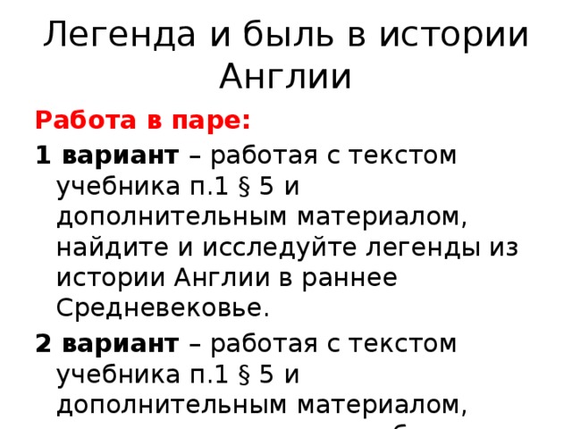 Легенда и быль в истории Англии Работа в паре: 1 вариант – работая с текстом учебника п.1 § 5 и дополнительным материалом, найдите и исследуйте легенды из истории Англии в раннее Средневековье. 2 вариант – работая с текстом учебника п.1 § 5 и дополнительным материалом, определите реальные события. 