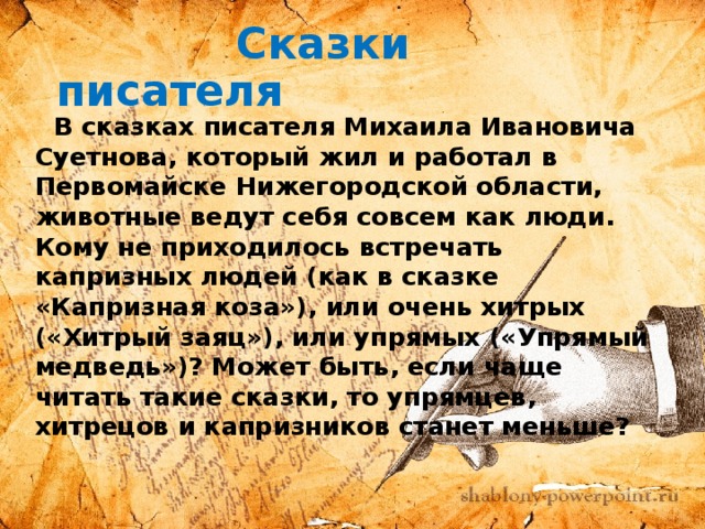 Сказки писателя  В сказках писателя Михаила Ивановича Суетнова, который жил и работал в Первомайске Нижегородской области, животные ведут себя совсем как люди. Кому не приходилось встречать капризных людей (как в сказке «Капризная коза»), или очень хитрых («Хитрый заяц»), или упрямых («Упрямый медведь»)? Может быть, если чаще читать такие сказки, то упрямцев, хитрецов и капризников станет меньше?