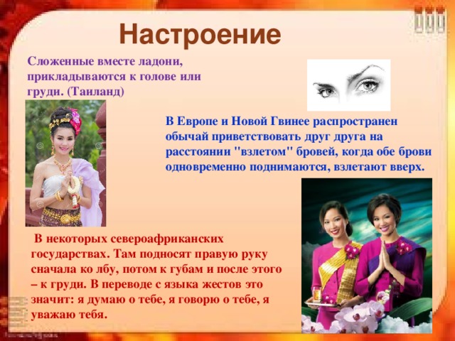 Настроение Сложенные вместе ладони, прикладываются к голове или груди. (Таиланд) В Европе и Новой Гвинее распространен обычай приветствовать друг друга на расстоянии 