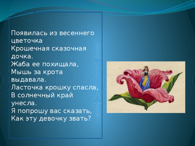 Появилась из весеннего цветочка  Крошечная сказочная дочка.  Жаба ее похищала, Мышь за крота выдавала.  Ласточка крошку спасла,  В солнечный край унесла.  Я попрошу вас сказать,  Как эту девочку звать? 