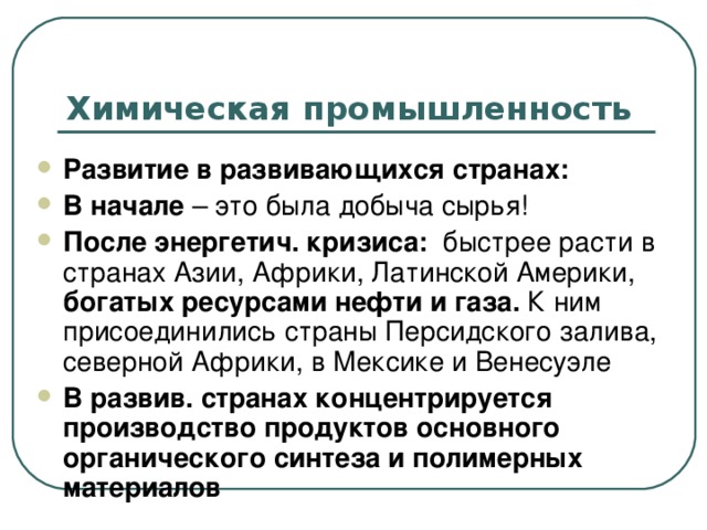 Химическая промышленность Развитие в развивающихся странах: В начале – это была добыча сырья! После энергетич. кризиса: быстрее расти в странах Азии, Африки, Латинской Америки, богатых ресурсами нефти и газа. К ним присоединились страны Персидского залива, северной Африки, в Мексике и Венесуэле В развив. странах концентрируется производство продуктов основного органического синтеза и полимерных материалов  