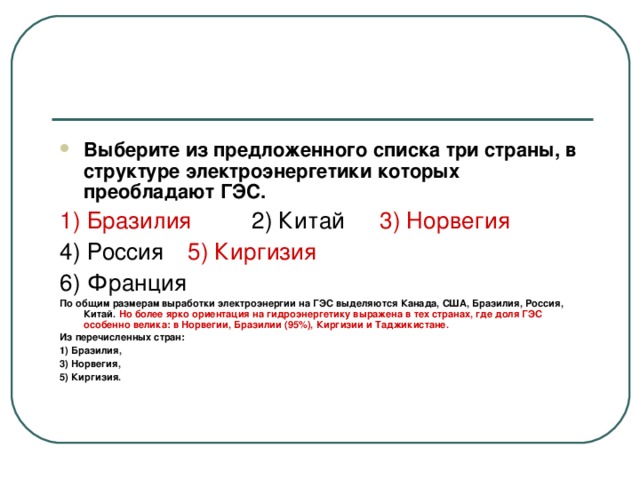 Выберите из предложенного списка три страны, в структуре электроэнергетики которых преобладают ГЭС. 1) Бразилия  2) Китай  3) Норвегия 4) Россия  5) Киргизия  6) Франция По общим размерам выработки электроэнергии на ГЭС выделяются Канада, США, Бразилия, Россия, Китай. Но более ярко ориентация на гидроэнергетику выражена в тех странах, где доля ГЭС особенно велика: в Норвегии, Бразилии (95%), Киргизии и Таджикистане. Из перечисленных стран: 1) Бразилия, 3) Норвегия, 5) Киргизия.  