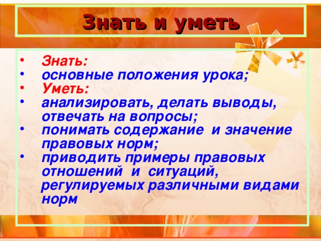 Знать и уметь Знать: основные положения урока; Уметь: анализировать, делать выводы, отвечать на вопросы; понимать содержание и значение правовых норм; приводить примеры правовых отношений и ситуаций, регулируемых различными видами норм 