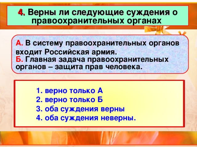 4. Верны ли следующие суждения о правоохранительных органах А. В систему правоохранительных органов входит Российская армия. Б. Главная задача правоохранительных органов – защита прав человека.  1. верно только А  2. верно только Б  3. оба суждения верны  4. оба суждения неверны.  