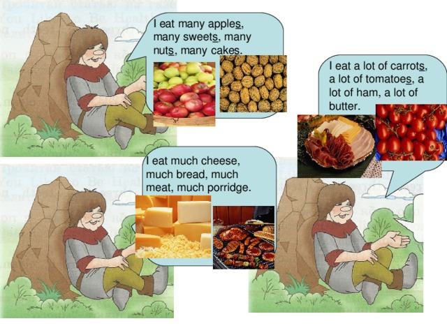 I eat many apple s , many sweet s , many nut s , many cake s . I eat a lot of carrot s , a lot of tomatoe s , a lot of ham, a lot of butter. I eat much cheese, much bread, much meat, much porridge.