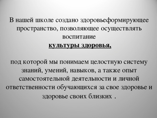  В нашей школе создано здоровьеформирующее пространство, позволяющее осуществлять  воспитание  культуры здоровья, под которой мы понимаем целостную систему знаний, умений, навыков, а также опыт самостоятельной деятельности и личной ответственности обучающихся за свое здоровье и здоровье своих близких .   