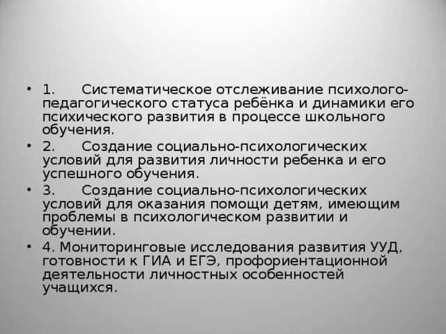 1. Систематическое отслеживание психолого-педагогического статуса ребёнка и динамики его психического развития в процессе школьного обучения. 2. Создание социально-психологических условий для развития личности ребенка и его успешного обучения. 3. Создание социально-психологических условий для оказания помощи детям, имеющим проблемы в психологическом развитии и обучении. 4. Мониторинговые исследования развития УУД, готовности к ГИА и ЕГЭ, профориентационной деятельности личностных особенностей учащихся.  