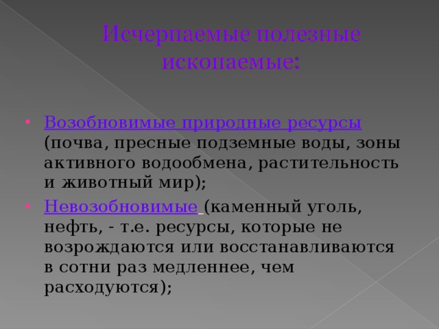 Возобновимые природные ресурсы  (почва, пресные подземные воды, зоны активного водообмена, растительность и животный мир); Невозобновимые  (каменный уголь, нефть, - т.е. ресурсы, которые не возрождаются или восстанавливаются в сотни раз медленнее, чем расходуются); 
