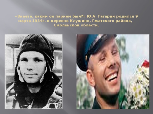 «Знаете, каким он парнем был?» Ю.А. Гагарин родился 9 марта 1934г. в деревне Клушино, Гжатского района,   Смоленской области.    