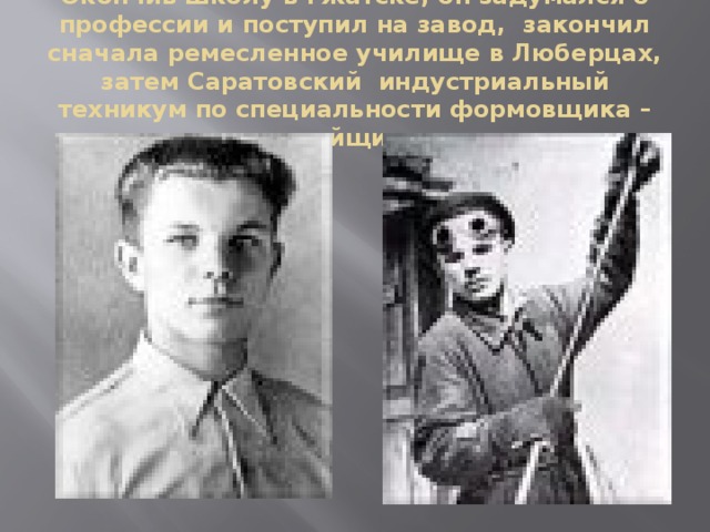 Окончив школу в Гжатске, он задумался о профессии и поступил на завод,  закончил сначала ремесленное училище в Люберцах, затем Саратовский  индустриальный техникум по специальности формовщика – литейщика.   