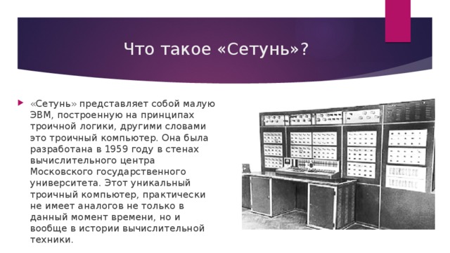 Что такое «Сетунь»? «Сетунь» представляет собой малую ЭВМ, построенную на принципах троичной логики, другими словами это троичный компьютер. Она была разработана в 1959 году в стенах вычислительного центра Московского государственного университета. Этот уникальный троичный компьютер, практически не имеет аналогов не только в данный момент времени, но и вообще в истории вычислительной техники. 