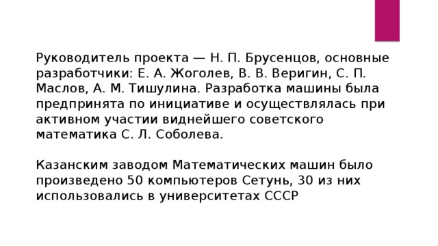 Руководитель проекта — Н. П. Брусенцов, основные разработчики: Е. А. Жоголев, В. В. Веригин, С. П. Маслов, А. М. Тишулина. Разработка машины была предпринята по инициативе и осуществлялась при активном участии виднейшего советского математика С. Л. Соболева. Казанским заводом Математических машин было произведено 50 компьютеров Сетунь, 30 из них использовались в университетах СССР 