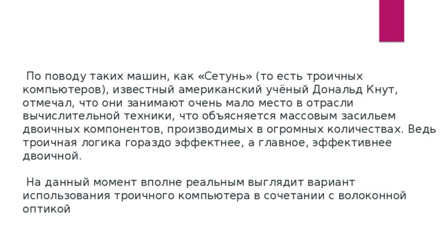  По поводу таких машин, как «Сетунь» (то есть троичных компьютеров), известный американский учёный Дональд Кнут, отмечал, что они занимают очень мало место в отрасли вычислительной техники, что объясняется массовым засильем двоичных компонентов, производимых в огромных количествах. Ведь троичная логика гораздо эффектнее, а главное, эффективнее двоичной.  На данный момент вполне реальным выглядит вариант использования троичного компьютера в сочетании с волоконной оптикой 