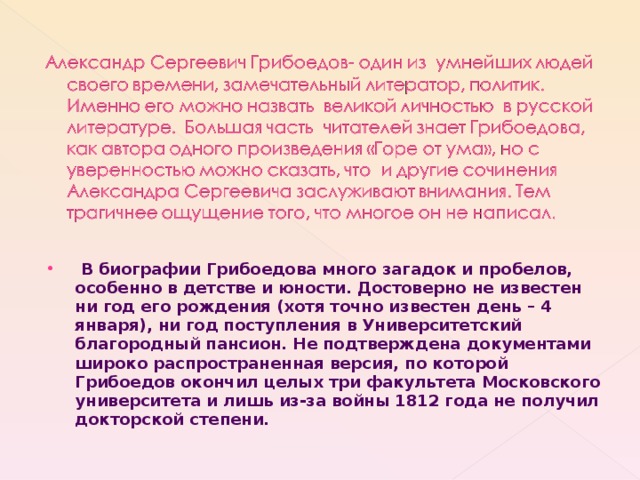  В биографии Грибоедова много загадок и пробелов, особенно в детстве и юности. Достоверно не известен ни год его рождения (хотя точно известен день – 4 января), ни год поступления в Университетский благородный пансион. Не подтверждена документами широко распространенная версия, по которой Грибоедов окончил целых три факультета Московского университета и лишь из-за войны 1812 года не получил докторской степени. 