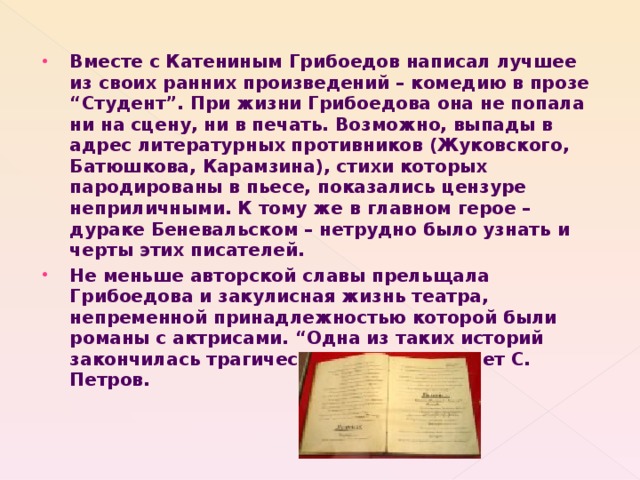 Вместе с Катениным Грибоедов написал лучшее из своих ранних произведений – комедию в прозе “Студент”. При жизни Грибоедова она не попала ни на сцену, ни в печать. Возможно, выпады в адрес литературных противников (Жуковского, Батюшкова, Карамзина), стихи которых пародированы в пьесе, показались цензуре неприличными. К тому же в главном герое – дураке Беневальском – нетрудно было узнать и черты этих писателей. Не меньше авторской славы прельщала Грибоедова и закулисная жизнь театра, непременной принадлежностью которой были романы с актрисами. “Одна из таких историй закончилась трагически”, - как сообщает С. Петров.   