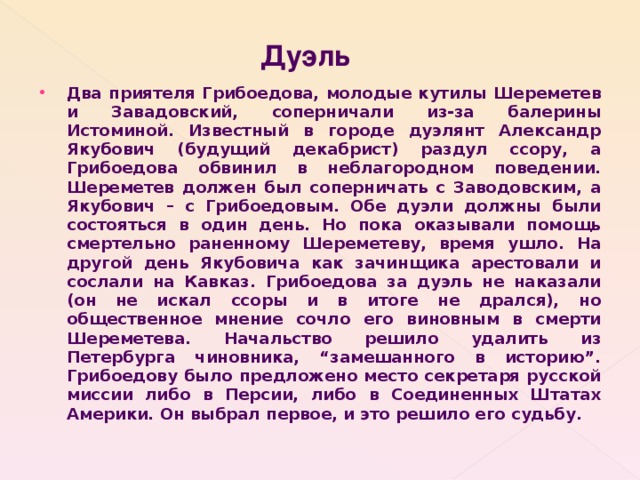  Дуэль Два приятеля Грибоедова, молодые кутилы Шереметев и Завадовский, соперничали из-за балерины Истоминой. Известный в городе дуэлянт Александр Якубович (будущий декабрист) раздул ссору, а Грибоедова обвинил в неблагородном поведении. Шереметев должен был соперничать с Заводовским, а Якубович – с Грибоедовым. Обе дуэли должны были состояться в один день. Но пока оказывали помощь смертельно раненному Шереметеву, время ушло. На другой день Якубовича как зачинщика арестовали и сослали на Кавказ. Грибоедова за дуэль не наказали (он не искал ссоры и в итоге не дрался), но общественное мнение сочло его виновным в смерти Шереметева. Начальство решило удалить из Петербурга чиновника, “замешанного в историю”. Грибоедову было предложено место секретаря русской миссии либо в Персии, либо в Соединенных Штатах Америки. Он выбрал первое, и это решило его судьбу.  