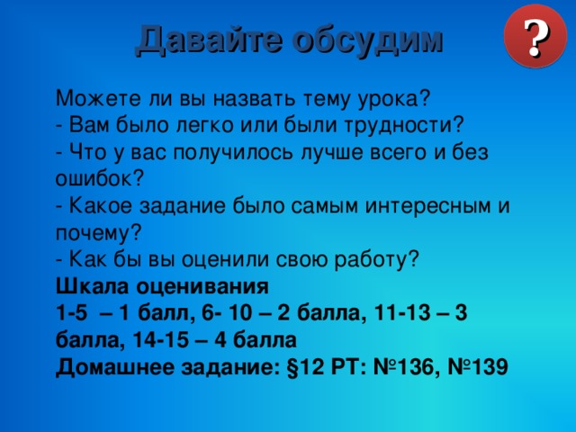 Давайте обсудим ? Можете ли вы назвать тему урока? - Вам было легко или были трудности? - Что у вас получилось лучше всего и без ошибок? - Какое задание было самым интересным и почему? - Как бы вы оценили свою работу? Шкала оценивания 1-5 – 1 балл, 6- 10 – 2 балла, 11-13 – 3 балла, 14-15 – 4 балла Домашнее задание: §12 РТ: №136, №139