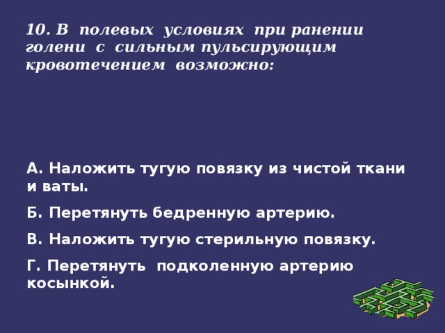 10. В полевых условиях при ранении голени с сильным пульсирующим кровотечением возможно:   А. Наложить тугую повязку из чистой ткани и ваты. Б. Перетянуть бедренную артерию. В. Наложить тугую стерильную повязку. Г. Перетянуть подколенную артерию косынкой.