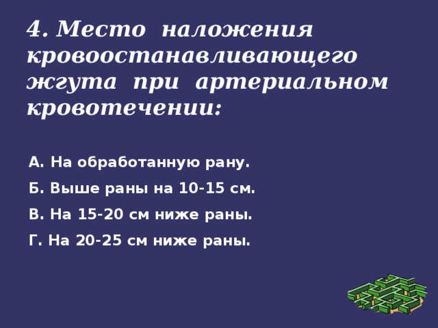 4. Место наложения кровоостанавливающего жгута при артериальном кровотечении: А. На обработанную рану. Б. Выше раны на 10-15 см. В. На 15-20 см ниже раны. Г. На 20-25 см ниже раны.