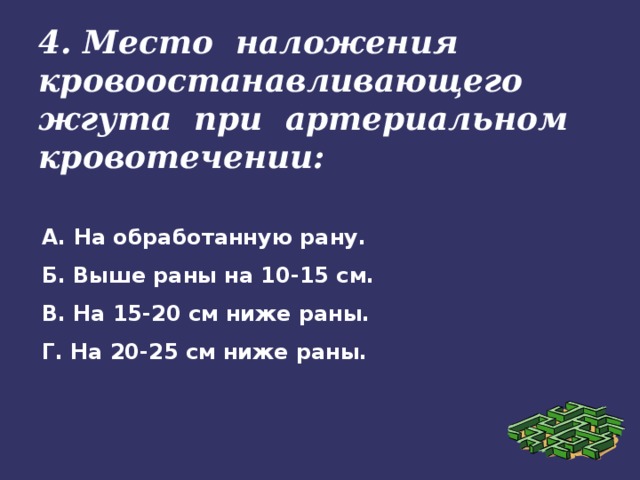 4. Место наложения кровоостанавливающего жгута при артериальном кровотечении: А. На обработанную рану. Б. Выше раны на 10-15 см. В. На 15-20 см ниже раны. Г. На 20-25 см ниже раны.