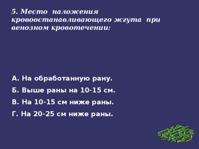 5. Место наложения кровоостанавливающего жгута при венозном кровотечении: А. На обработанную рану. Б. Выше раны на 10-15 см. В. На 10-15 см ниже раны. Г. На 20-25 см ниже раны.